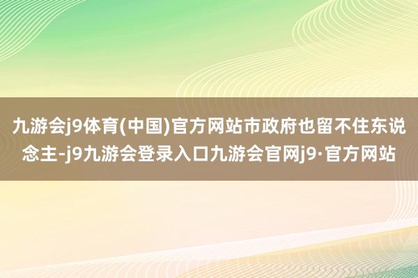 九游会j9体育(中国)官方网站市政府也留不住东说念主-j9九游会登录入口九游会官网j9·官方网站