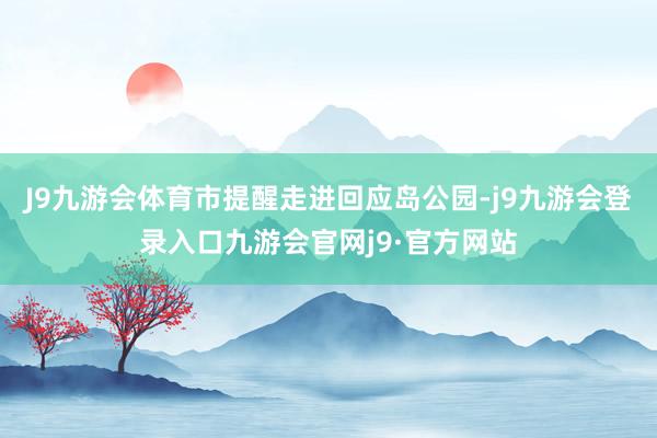 J9九游会体育市提醒走进回应岛公园-j9九游会登录入口九游会官网j9·官方网站