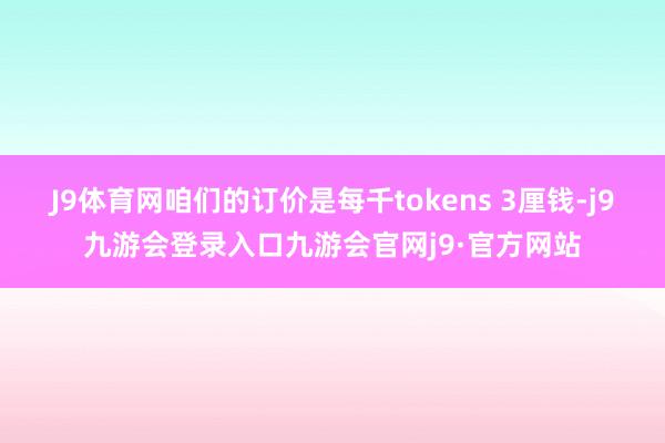 J9体育网咱们的订价是每千tokens 3厘钱-j9九游会登录入口九游会官网j9·官方网站
