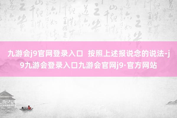 九游会j9官网登录入口  按照上述报说念的说法-j9九游会登录入口九游会官网j9·官方网站