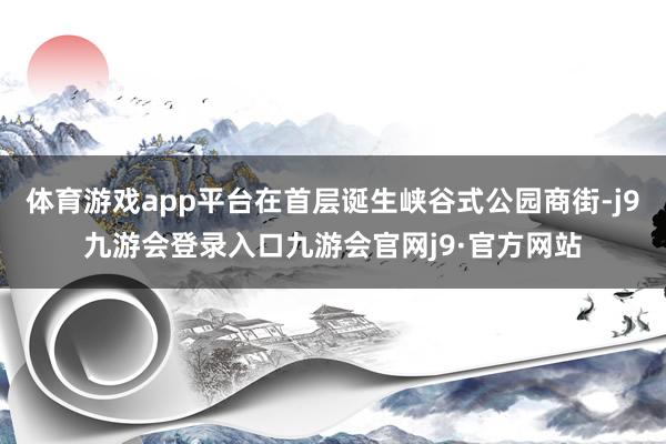 体育游戏app平台在首层诞生峡谷式公园商街-j9九游会登录入口九游会官网j9·官方网站