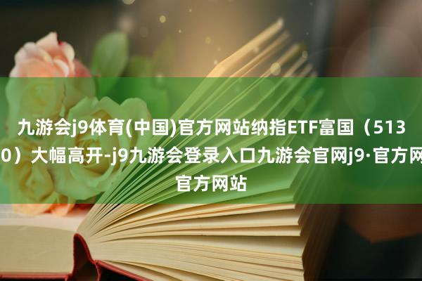 九游会j9体育(中国)官方网站纳指ETF富国（513870）大幅高开-j9九游会登录入口九游会官网j9·官方网站