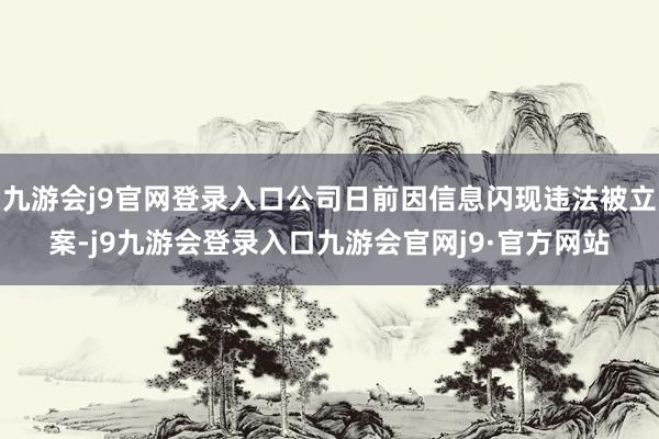 九游会j9官网登录入口公司日前因信息闪现违法被立案-j9九游会登录入口九游会官网j9·官方网站