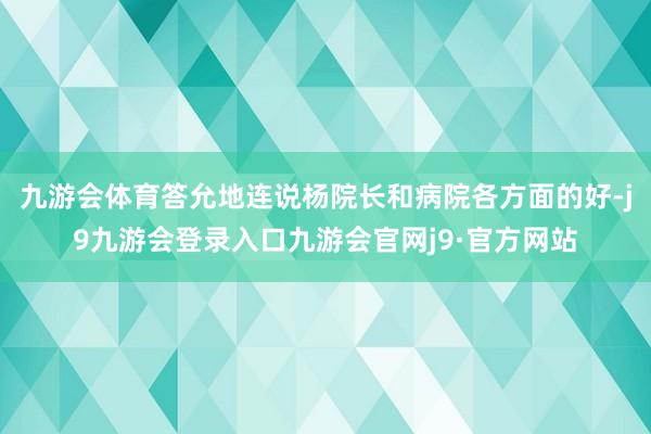 九游会体育答允地连说杨院长和病院各方面的好-j9九游会登录入口九游会官网j9·官方网站