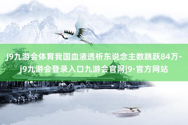 J9九游会体育我国血液透析东说念主数跳跃84万-j9九游会登录入口九游会官网j9·官方网站
