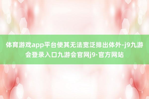 体育游戏app平台使其无法宽泛排出体外-j9九游会登录入口九游会官网j9·官方网站