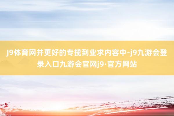 J9体育网并更好的专揽到业求内容中-j9九游会登录入口九游会官网j9·官方网站