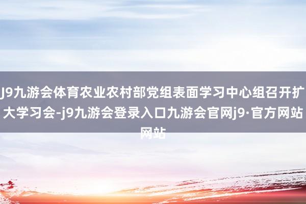 J9九游会体育农业农村部党组表面学习中心组召开扩大学习会-j9九游会登录入口九游会官网j9·官方网站