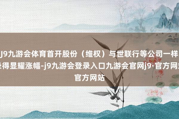 J9九游会体育首开股份（维权）与世联行等公司一样录得显耀涨幅-j9九游会登录入口九游会官网j9·官方网站