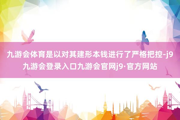 九游会体育是以对其建形本钱进行了严格把控-j9九游会登录入口九游会官网j9·官方网站