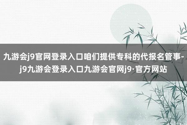 九游会j9官网登录入口咱们提供专科的代报名管事-j9九游会登录入口九游会官网j9·官方网站