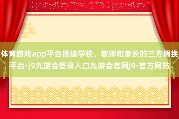 体育游戏app平台搭建学校、教师和家长的三方调换平台-j9九游会登录入口九游会官网j9·官方网站