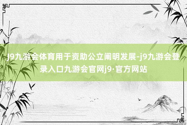 J9九游会体育用于资助公立阐明发展-j9九游会登录入口九游会官网j9·官方网站