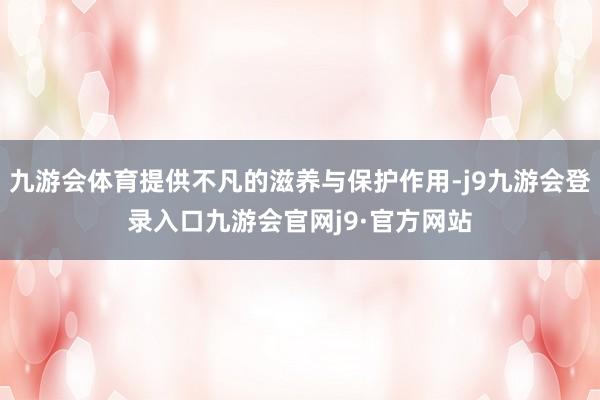 九游会体育提供不凡的滋养与保护作用-j9九游会登录入口九游会官网j9·官方网站