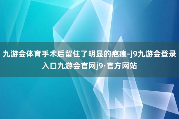 九游会体育手术后留住了明显的疤痕-j9九游会登录入口九游会官网j9·官方网站