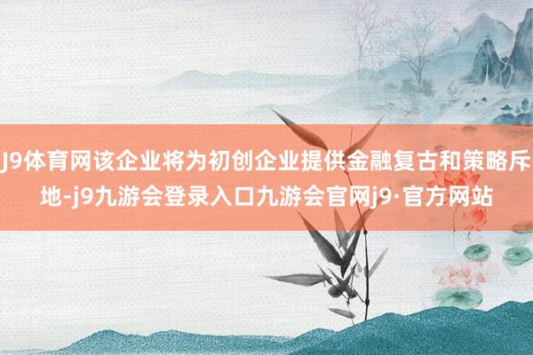 J9体育网该企业将为初创企业提供金融复古和策略斥地-j9九游会登录入口九游会官网j9·官方网站