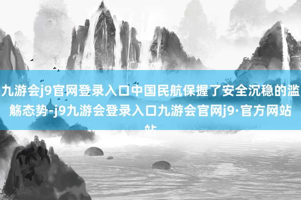九游会j9官网登录入口中国民航保握了安全沉稳的滥觞态势-j9九游会登录入口九游会官网j9·官方网站