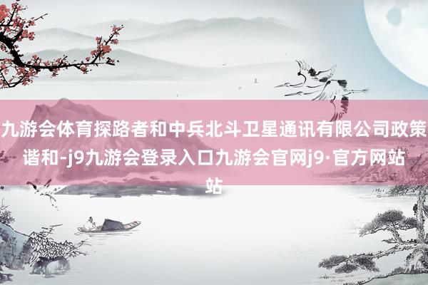 九游会体育探路者和中兵北斗卫星通讯有限公司政策谐和-j9九游会登录入口九游会官网j9·官方网站