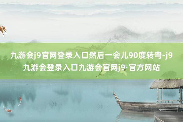 九游会j9官网登录入口然后一会儿90度转弯-j9九游会登录入口九游会官网j9·官方网站