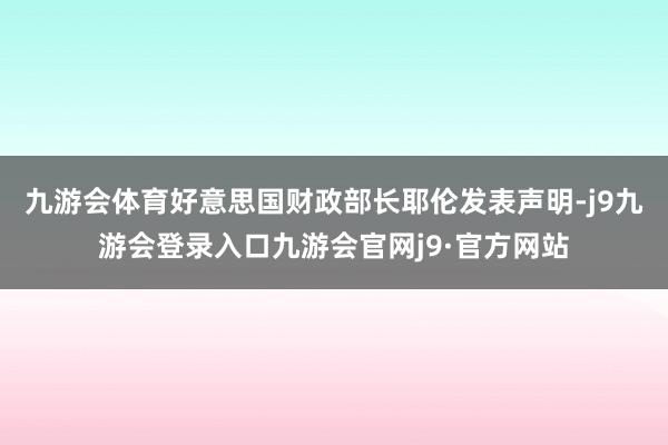 九游会体育好意思国财政部长耶伦发表声明-j9九游会登录入口九游会官网j9·官方网站
