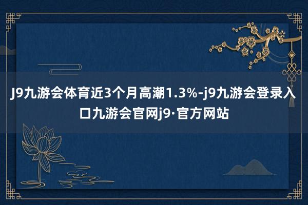 J9九游会体育近3个月高潮1.3%-j9九游会登录入口九游会官网j9·官方网站