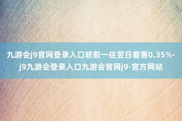 九游会j9官网登录入口较前一往翌日着落0.35%-j9九游会登录入口九游会官网j9·官方网站