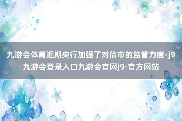九游会体育近期央行加强了对债市的监管力度-j9九游会登录入口九游会官网j9·官方网站