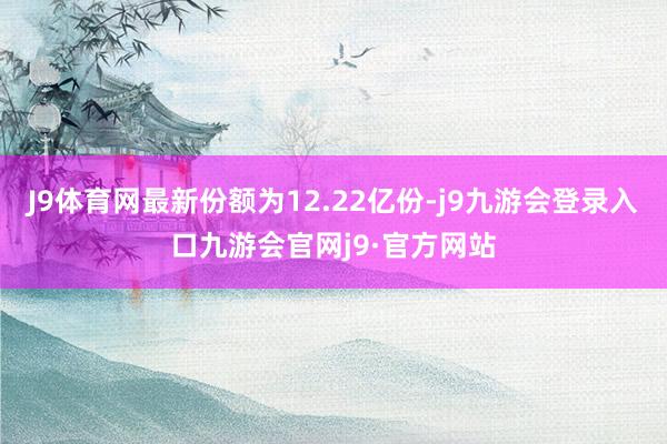 J9体育网最新份额为12.22亿份-j9九游会登录入口九游会官网j9·官方网站