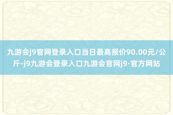 九游会j9官网登录入口当日最高报价90.00元/公斤-j9九游会登录入口九游会官网j9·官方网站