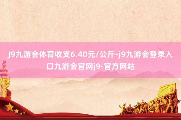 J9九游会体育收支6.40元/公斤-j9九游会登录入口九游会官网j9·官方网站