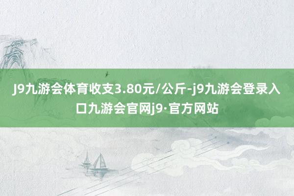 J9九游会体育收支3.80元/公斤-j9九游会登录入口九游会官网j9·官方网站