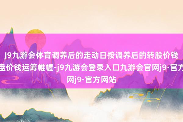 J9九游会体育调养后的走动日按调养后的转股价钱和收盘价钱运筹帷幄-j9九游会登录入口九游会官网j9·官方网站