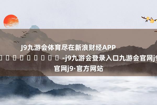 J9九游会体育尽在新浪财经APP            													-j9九游会登录入口九游会官网j9·官方网站