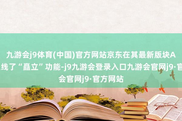 九游会j9体育(中国)官方网站京东在其最新版块APP中上线了“矗立”功能-j9九游会登录入口九游会官网j9·官方网站