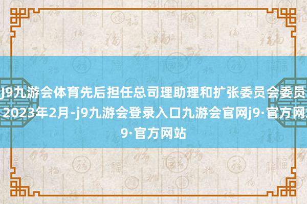 J9九游会体育先后担任总司理助理和扩张委员会委员；2023年2月-j9九游会登录入口九游会官网j9·官方网站