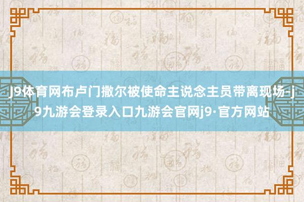J9体育网布卢门撒尔被使命主说念主员带离现场-j9九游会登录入口九游会官网j9·官方网站