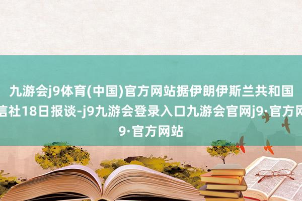 九游会j9体育(中国)官方网站据伊朗伊斯兰共和国通信社18日报谈-j9九游会登录入口九游会官网j9·官方网站