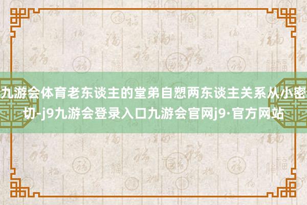 九游会体育老东谈主的堂弟自愬两东谈主关系从小密切-j9九游会登录入口九游会官网j9·官方网站