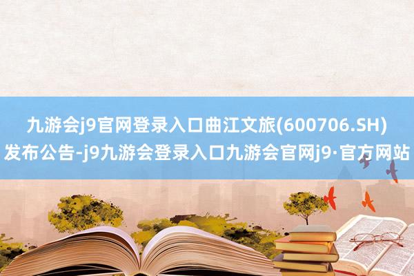 九游会j9官网登录入口曲江文旅(600706.SH)发布公告-j9九游会登录入口九游会官网j9·官方网站