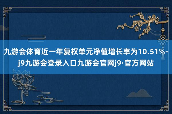 九游会体育近一年复权单元净值增长率为10.51%-j9九游会登录入口九游会官网j9·官方网站