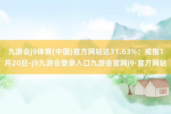 九游会j9体育(中国)官方网站达31.63%；戒指1月20日-j9九游会登录入口九游会官网j9·官方网站