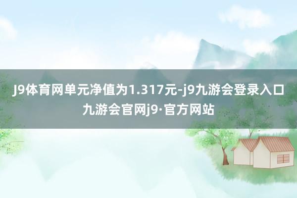 J9体育网单元净值为1.317元-j9九游会登录入口九游会官网j9·官方网站