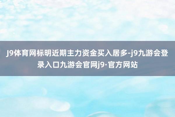 J9体育网标明近期主力资金买入居多-j9九游会登录入口九游会官网j9·官方网站