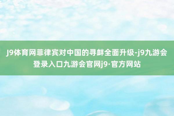 J9体育网菲律宾对中国的寻衅全面升级-j9九游会登录入口九游会官网j9·官方网站