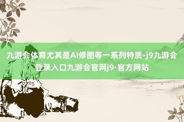 九游会体育尤其是AI修图等一系列特质-j9九游会登录入口九游会官网j9·官方网站