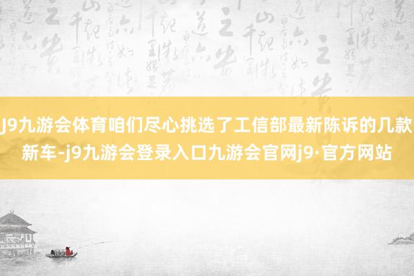 J9九游会体育咱们尽心挑选了工信部最新陈诉的几款新车-j9九游会登录入口九游会官网j9·官方网站