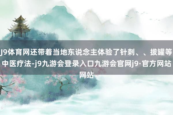 J9体育网还带着当地东说念主体验了针刺、、拔罐等中医疗法-j9九游会登录入口九游会官网j9·官方网站