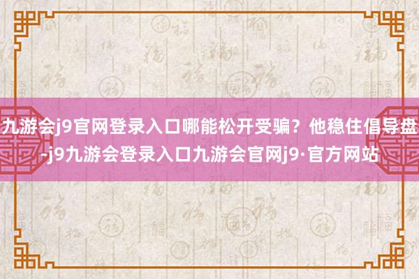 九游会j9官网登录入口哪能松开受骗？他稳住倡导盘-j9九游会登录入口九游会官网j9·官方网站