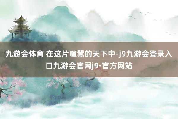 九游会体育 在这片喧嚣的天下中-j9九游会登录入口九游会官网j9·官方网站