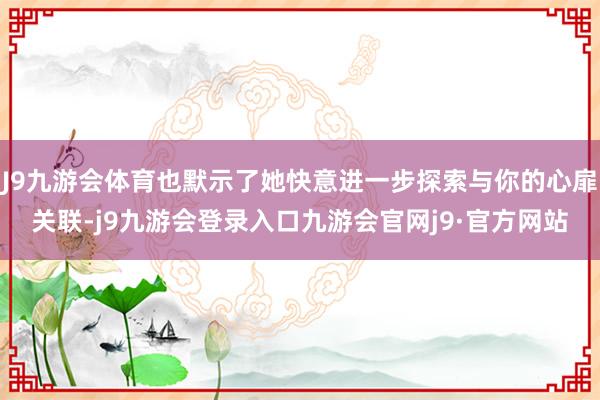 J9九游会体育也默示了她快意进一步探索与你的心扉关联-j9九游会登录入口九游会官网j9·官方网站